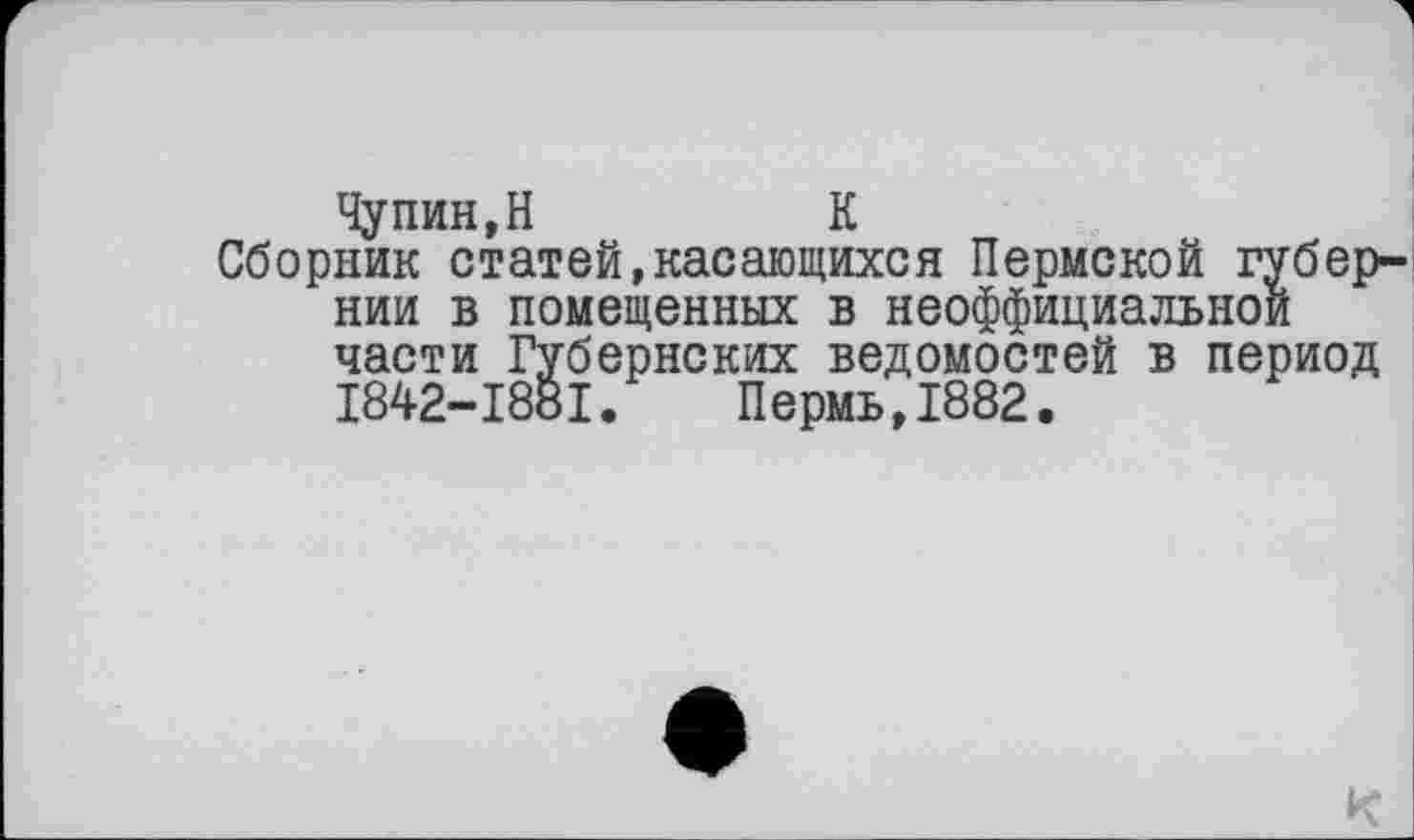 ﻿Чупин,H	К
Сборник статей,касающихся Пермской губернии в помещенных в неоффициальнои части Губернских ведомостей в период I842-I88I. Пермь,1882.
К